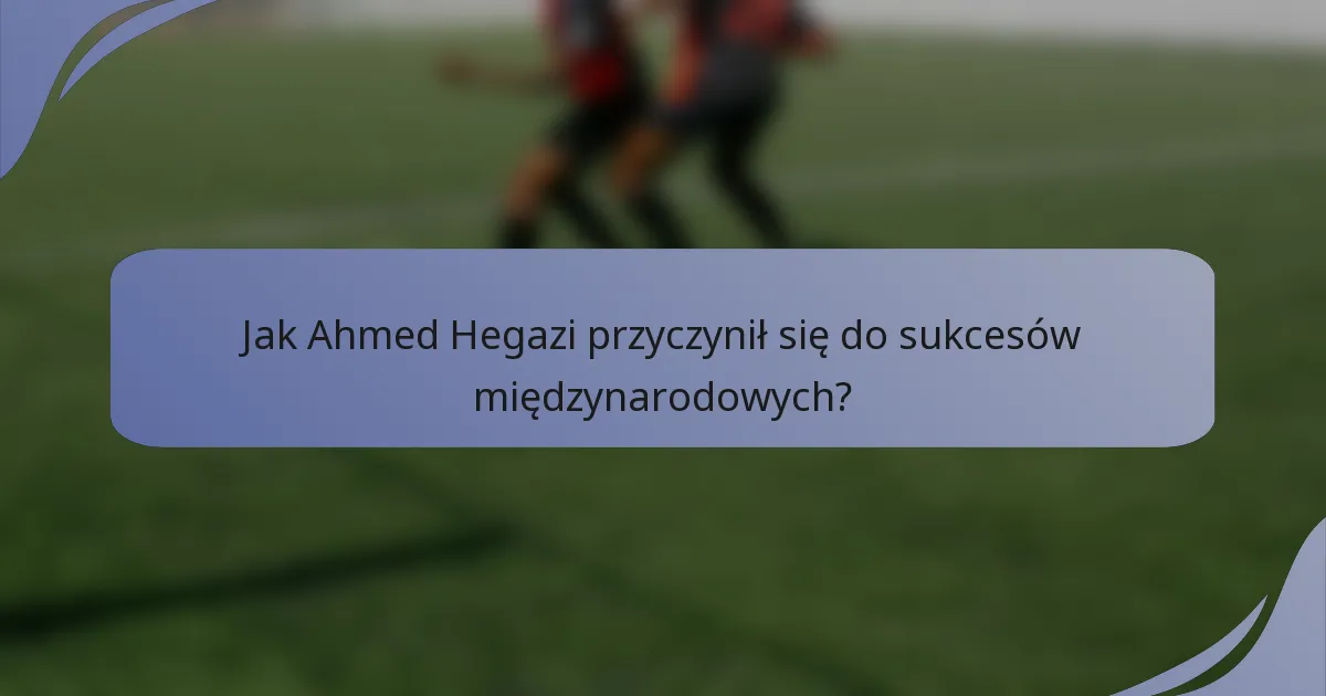 Jak Ahmed Hegazi przyczynił się do sukcesów międzynarodowych?