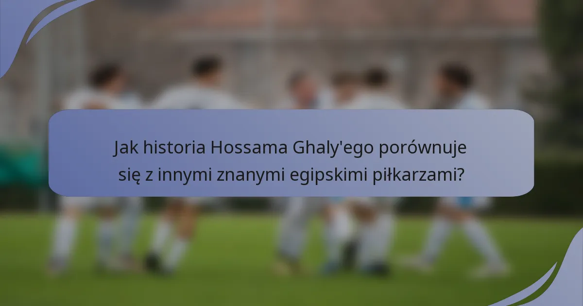 Jak historia Hossama Ghaly'ego porównuje się z innymi znanymi egipskimi piłkarzami?