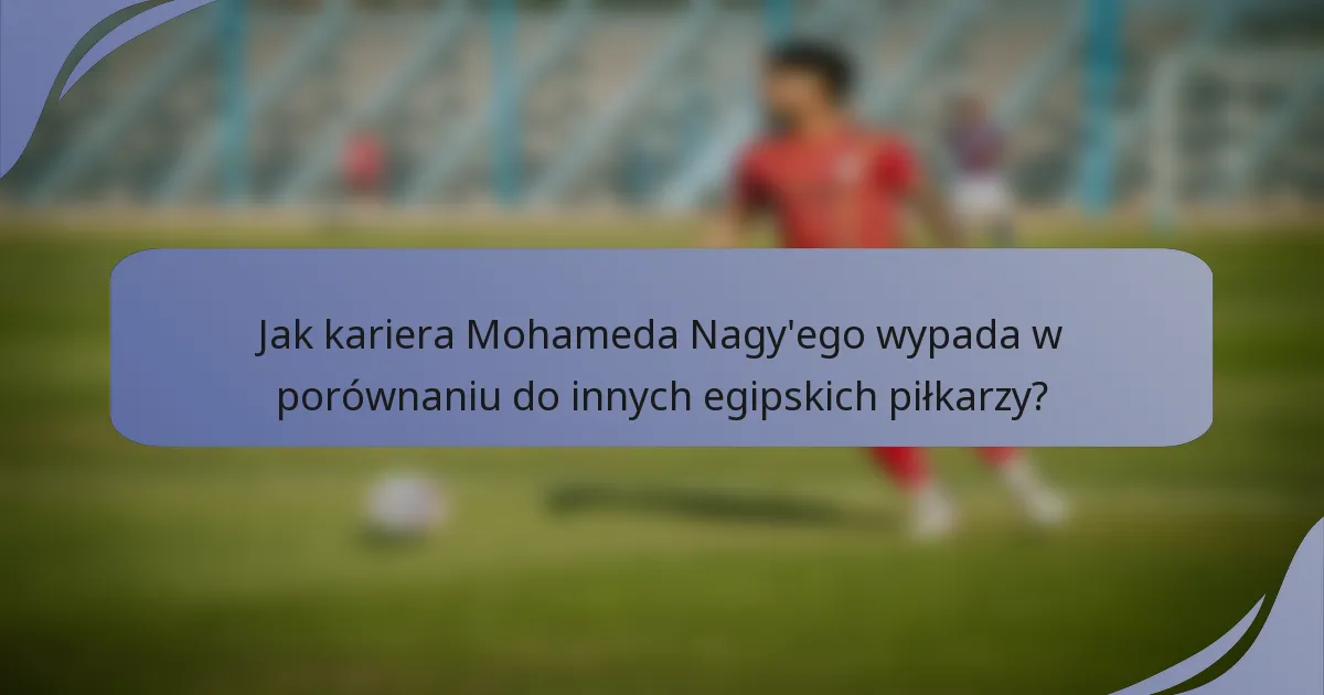 Jak kariera Mohameda Nagy'ego wypada w porównaniu do innych egipskich piłkarzy?