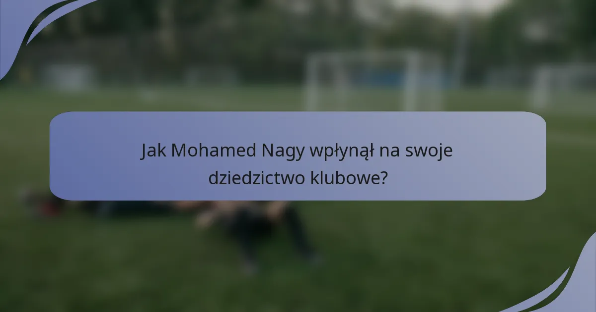 Jak Mohamed Nagy wpłynął na swoje dziedzictwo klubowe?