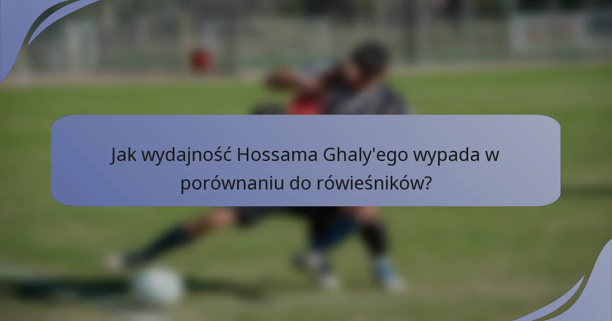 Jak wydajność Hossama Ghaly'ego wypada w porównaniu do rówieśników?