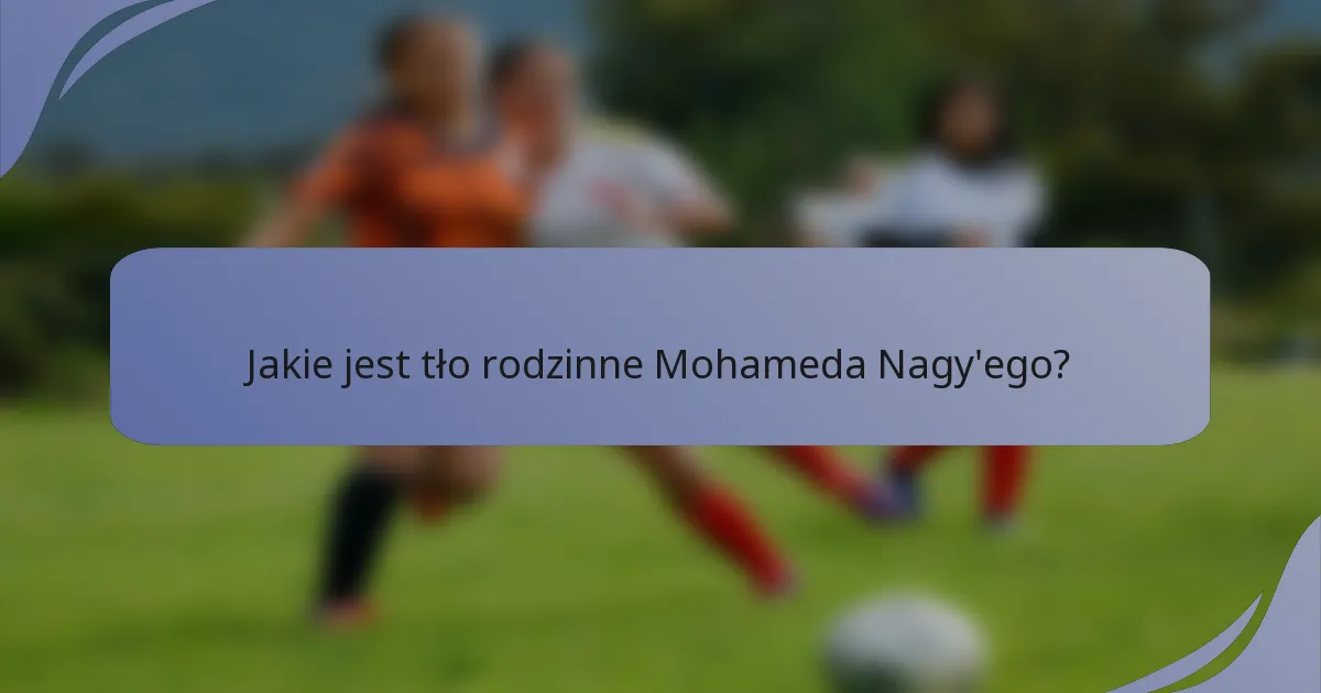 Jakie jest tło rodzinne Mohameda Nagy'ego?