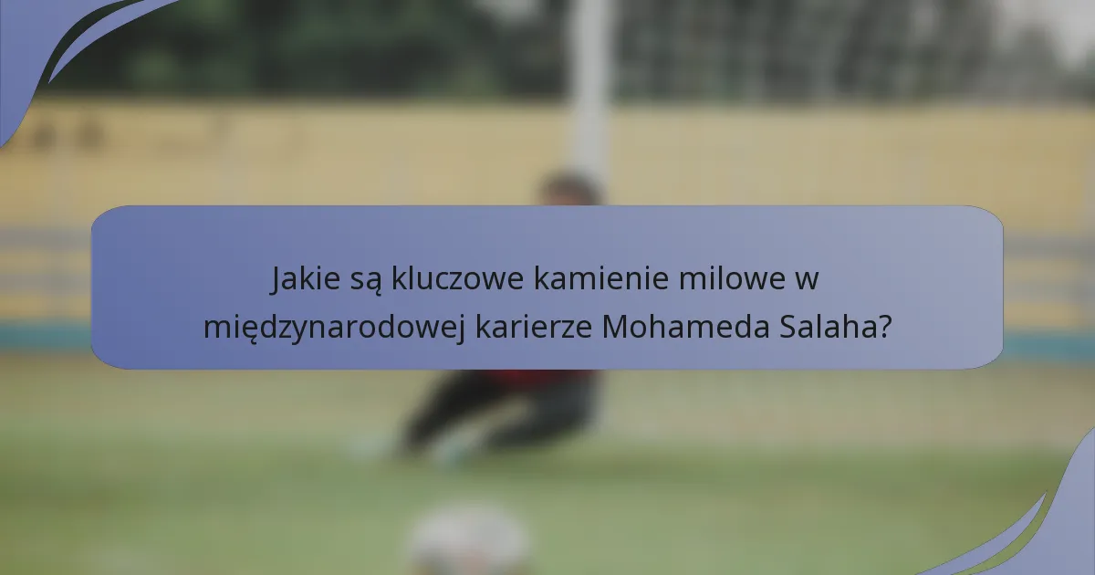 Jakie są kluczowe kamienie milowe w międzynarodowej karierze Mohameda Salaha?