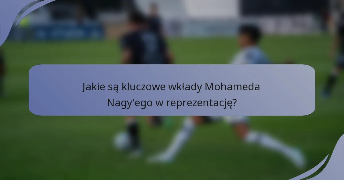 Jakie są kluczowe wkłady Mohameda Nagy'ego w reprezentację?