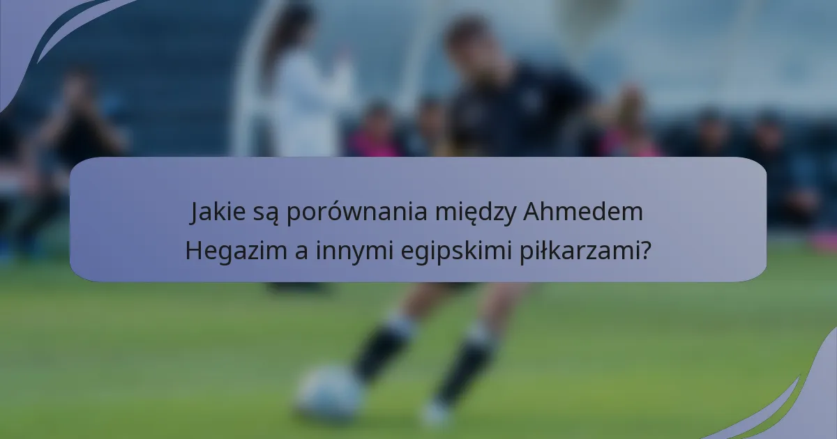 Jakie są porównania między Ahmedem Hegazim a innymi egipskimi piłkarzami?