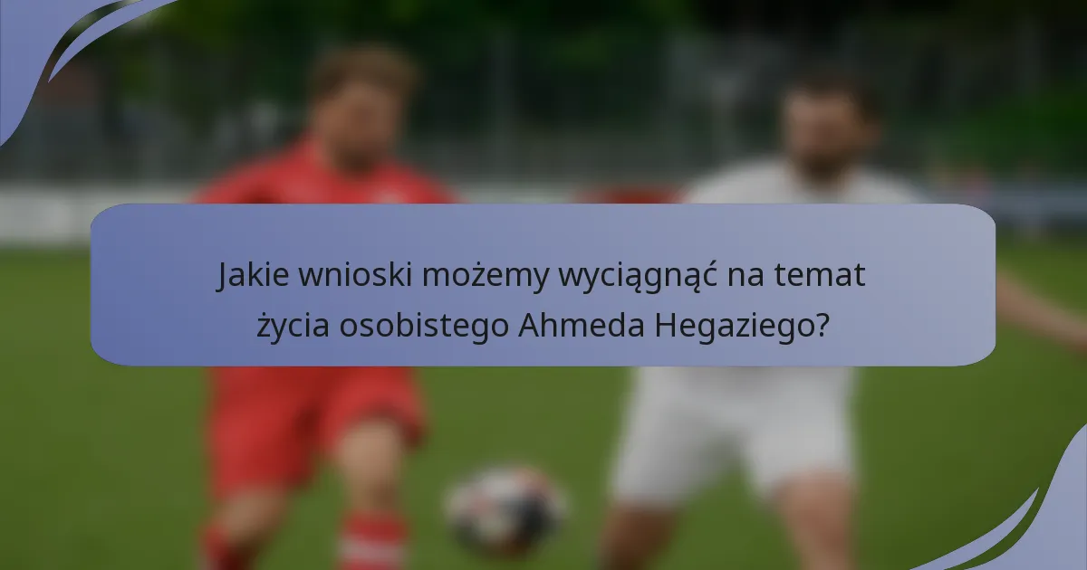 Jakie wnioski możemy wyciągnąć na temat życia osobistego Ahmeda Hegaziego?