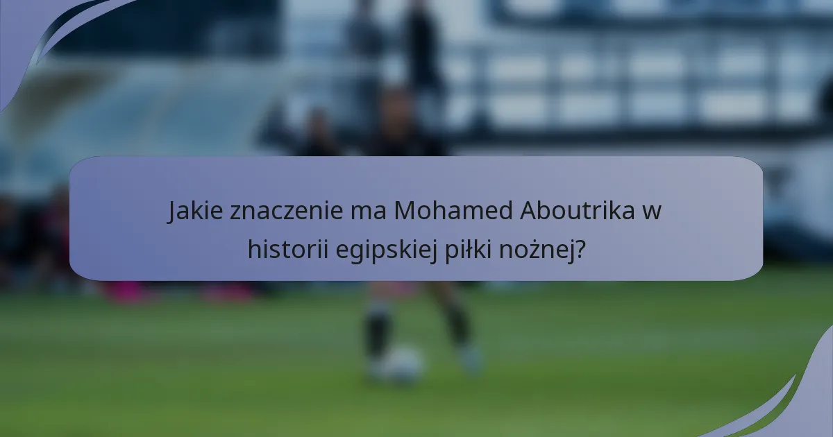 Jakie znaczenie ma Mohamed Aboutrika w historii egipskiej piłki nożnej?